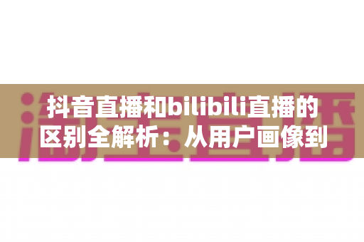 抖音直播和bilibili直播的区别全解析:从用户画像到变现模式的深度对比指南 抖音直播和bilibili直播的区别全解析:从用户画像到变现模式的深度对比指南
