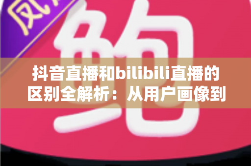 抖音直播和bilibili直播的区别全解析:从用户画像到变现模式的深度对比指南 抖音直播和bilibili直播的区别全解析:从用户画像到变现模式的深度对比指南