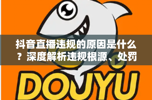 抖音直播违规的原因是什么?深度解析违规根源、处罚机制与避坑全攻略 抖音直播违规的原因是什么?深度解析违规根源、处罚机制与避坑全攻略