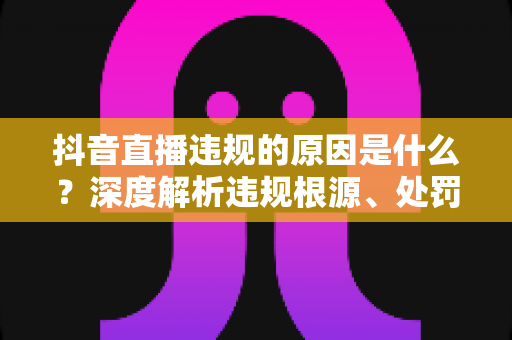 抖音直播违规的原因是什么?深度解析违规根源、处罚机制与避坑全攻略 抖音直播违规的原因是什么?深度解析违规根源、处罚机制与避坑全攻略