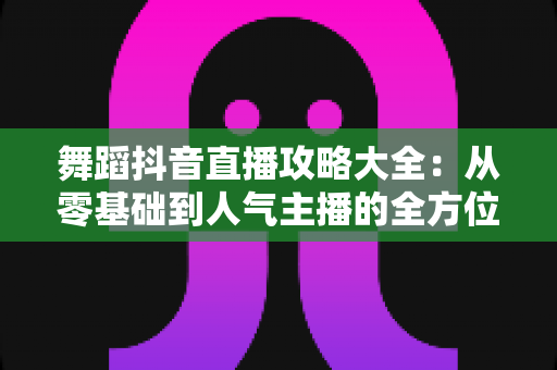 舞蹈抖音直播攻略大全:从零基础到人气主播的全方位实战指南 舞蹈抖音直播攻略大全:从零基础到人气主播的全方位实战指南