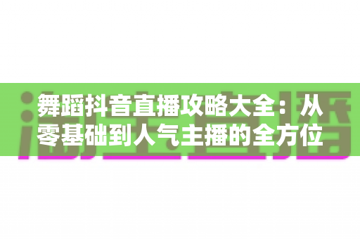 舞蹈抖音直播攻略大全:从零基础到人气主播的全方位实战指南 舞蹈抖音直播攻略大全:从零基础到人气主播的全方位实战指南