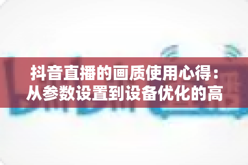 抖音直播的画质使用心得:从参数设置到设备优化的高清直播全攻略 抖音直播的画质使用心得:从参数设置到设备优化的高清直播全攻略