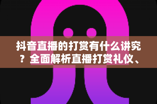 抖音直播的打赏有什么讲究？全面解析直播打赏礼仪、技巧与理性消费指南