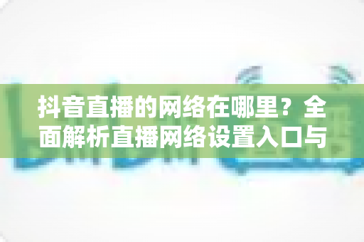 抖音直播的网络在哪里?全面解析直播网络设置入口与优化全攻略 抖音直播的网络在哪里?全面解析直播网络设置入口与优化全攻略