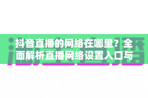 抖音直播的网络在哪里？全面解析直播网络设置入口与优化全攻略