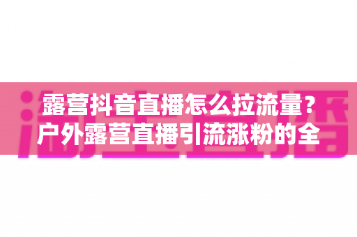 露营抖音直播怎么拉流量?户外露营直播引流涨粉的全方位实战指南 露营抖音直播怎么拉流量?户外露营直播引流涨粉的全方位实战指南