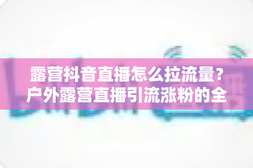 露营抖音直播怎么拉流量?户外露营直播引流涨粉的全方位实战指南 露营抖音直播怎么拉流量?户外露营直播引流涨粉的全方位实战指南