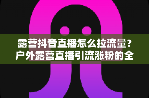 露营抖音直播怎么拉流量？户外露营直播引流涨粉的全方位实战指南