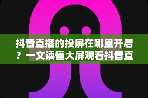 抖音直播的投屏在哪里开启?一文读懂大屏观看抖音直播的开启方法与实用技巧 抖音直播的投屏在哪里开启?一文读懂大屏观看抖音直播的开启方法与实用技巧