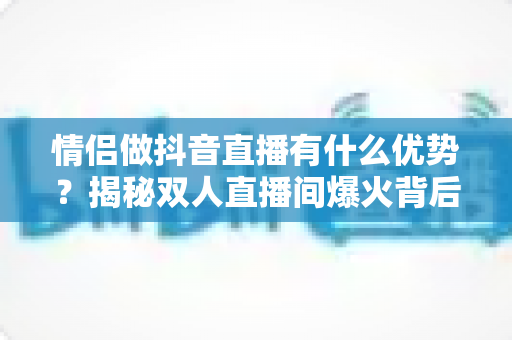 情侣做抖音直播有什么优势?揭秘双人直播间爆火背后的流量密码与变现潜力 情侣做抖音直播有什么优势?揭秘双人直播间爆火背后的流量密码与变现潜力