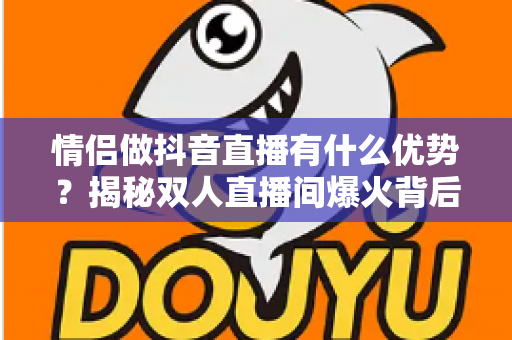 情侣做抖音直播有什么优势？揭秘双人直播间爆火背后的流量密码与变现潜力