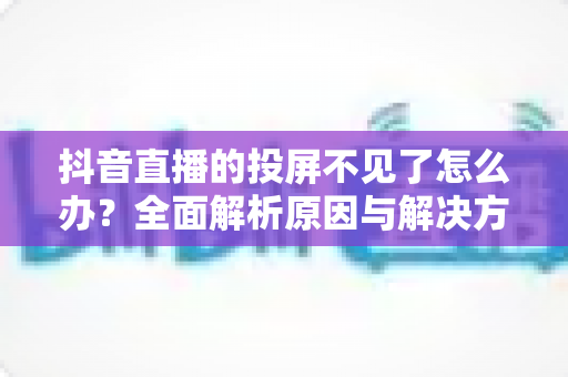抖音直播的投屏不见了怎么办?全面解析原因与解决方法,轻松找回投屏功能 抖音直播的投屏不见了怎么办?全面解析原因与解决方法,轻松找回投屏功能