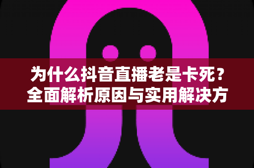 为什么抖音直播老是卡死？全面解析原因与实用解决方案指南