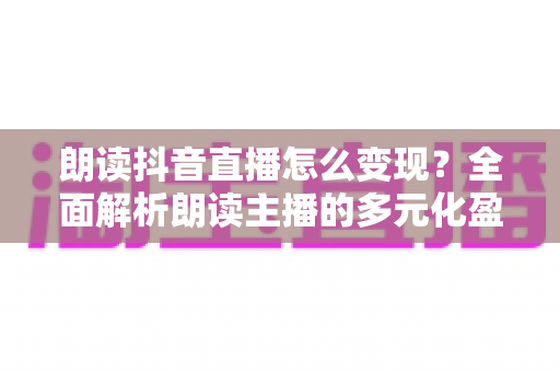 朗读抖音直播怎么变现?全面解析朗读主播的多元化盈利路径与实操指南 朗读抖音直播怎么变现?全面解析朗读主播的多元化盈利路径与实操指南