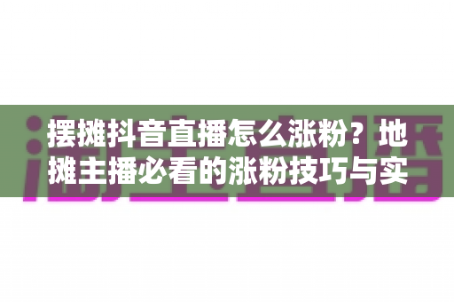 摆摊抖音直播怎么涨粉?地摊主播必看的涨粉技巧与实战运营攻略全解析 摆摊抖音直播怎么涨粉?地摊主播必看的涨粉技巧与实战运营攻略全解析