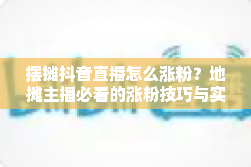 摆摊抖音直播怎么涨粉?地摊主播必看的涨粉技巧与实战运营攻略全解析 摆摊抖音直播怎么涨粉?地摊主播必看的涨粉技巧与实战运营攻略全解析