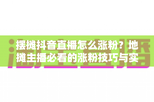 摆摊抖音直播怎么涨粉?地摊主播必看的涨粉技巧与实战运营攻略全解析 摆摊抖音直播怎么涨粉?地摊主播必看的涨粉技巧与实战运营攻略全解析