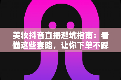 美妆抖音直播避坑指南：看懂这些套路，让你下单不踩雷、省钱更省心