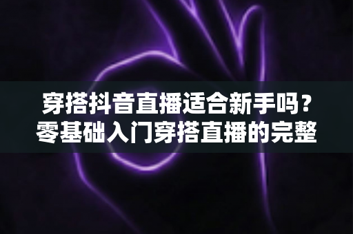 穿搭抖音直播适合新手吗？零基础入门穿搭直播的完整指南与避坑攻略
