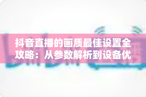 抖音直播的画质最佳设置全攻略：从参数解析到设备优化，一步到位打造高清直播间