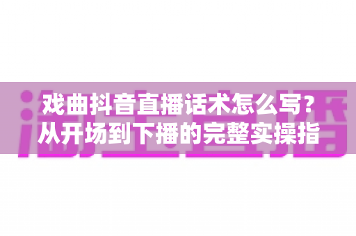 戏曲抖音直播话术怎么写?从开场到下播的完整实操指南 戏曲抖音直播话术怎么写?从开场到下播的完整实操指南
