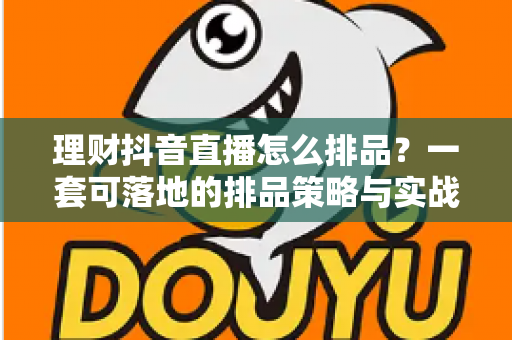 理财抖音直播怎么排品？一套可落地的排品策略与实战指南