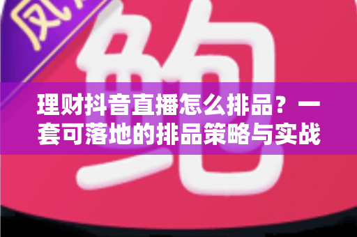 理财抖音直播怎么排品？一套可落地的排品策略与实战指南