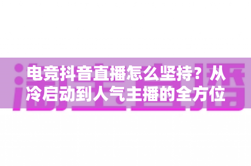 电竞抖音直播怎么坚持?从冷启动到人气主播的全方位生存指南 电竞抖音直播怎么坚持?从冷启动到人气主播的全方位生存指南