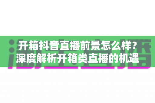 开箱抖音直播前景怎么样?深度解析开箱类直播的机遇、挑战与变现路径 开箱抖音直播前景怎么样?深度解析开箱类直播的机遇、挑战与变现路径