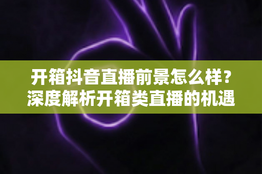 开箱抖音直播前景怎么样？深度解析开箱类直播的机遇、挑战与变现路径