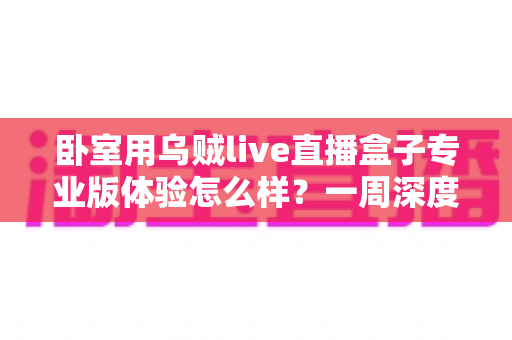 卧室用乌贼live直播盒子专业版体验怎么样?一周深度实测告诉你答案 卧室用乌贼live直播盒子专业版体验怎么样?一周深度实测告诉你答案