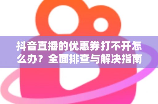 抖音直播的优惠券打不开怎么办？全面排查与解决指南助你轻松领券