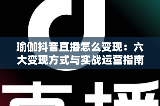 瑜伽抖音直播怎么变现:六大变现方式与实战运营指南全解析 瑜伽抖音直播怎么变现:六大变现方式与实战运营指南全解析
