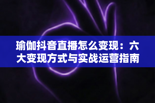 瑜伽抖音直播怎么变现:六大变现方式与实战运营指南全解析 瑜伽抖音直播怎么变现:六大变现方式与实战运营指南全解析
