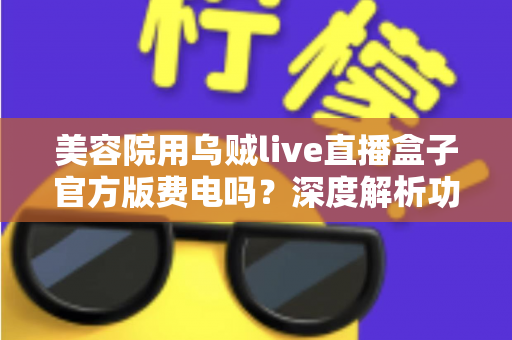 美容院用乌贼live直播盒子官方版费电吗?深度解析功耗成本与省电攻略 美容院用乌贼live直播盒子官方版费电吗?深度解析功耗成本与省电攻略