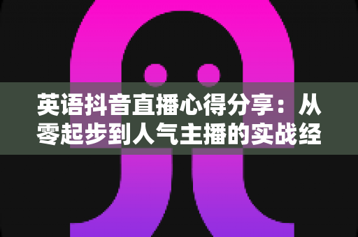 英语抖音直播心得分享：从零起步到人气主播的实战经验全攻略