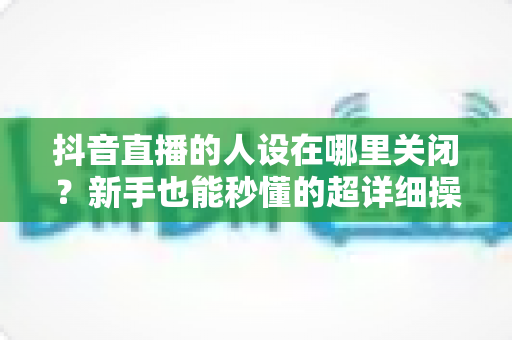 抖音直播的人设在哪里关闭?新手也能秒懂的超详细操作攻略 抖音直播的人设在哪里关闭?新手也能秒懂的超详细操作攻略