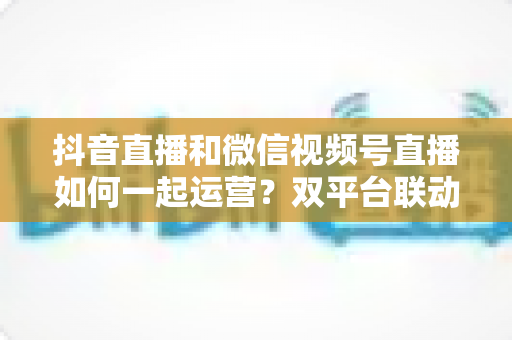 抖音直播和微信视频号直播如何一起运营?双平台联动全攻略:从公域获客到私域转化的实战指南 抖音直播和微信视频号直播如何一起运营?双平台联动全攻略:从公域获客到私域转化的实战指南