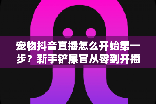 宠物抖音直播怎么开始第一步？新手铲屎官从零到开播的完整实操指南