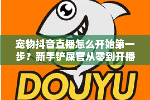 宠物抖音直播怎么开始第一步？新手铲屎官从零到开播的完整实操指南
