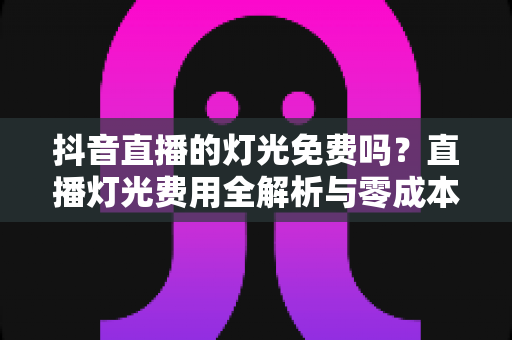 抖音直播的灯光免费吗？直播灯光费用全解析与零成本打光技巧分享