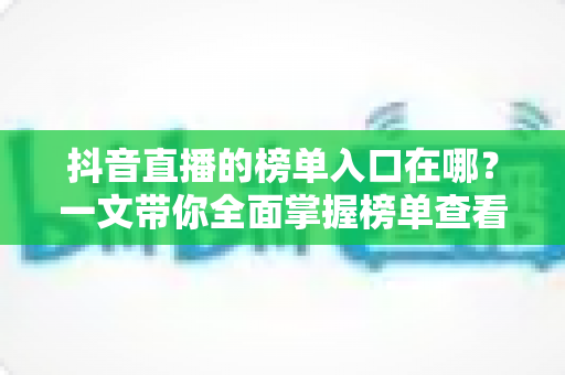 抖音直播的榜单入口在哪?一文带你全面掌握榜单查看方法与运营技巧 抖音直播的榜单入口在哪?一文带你全面掌握榜单查看方法与运营技巧