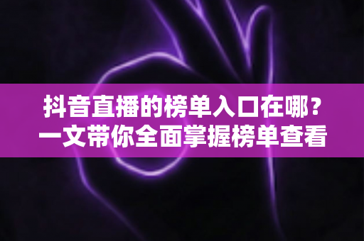 抖音直播的榜单入口在哪?一文带你全面掌握榜单查看方法与运营技巧 抖音直播的榜单入口在哪?一文带你全面掌握榜单查看方法与运营技巧