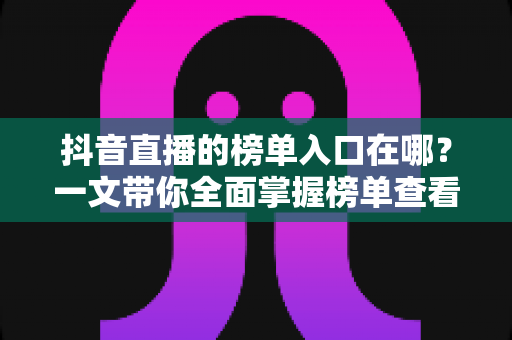 抖音直播的榜单入口在哪?一文带你全面掌握榜单查看方法与运营技巧 抖音直播的榜单入口在哪?一文带你全面掌握榜单查看方法与运营技巧