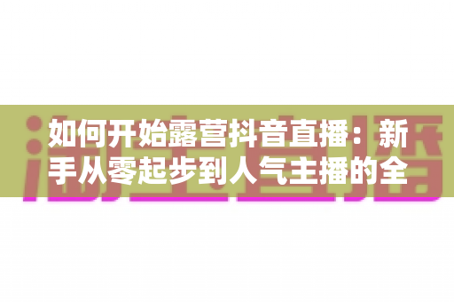 如何开始露营抖音直播:新手从零起步到人气主播的全流程实战指南 如何开始露营抖音直播:新手从零起步到人气主播的全流程实战指南