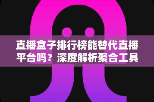直播盒子排行榜能替代直播平台吗？深度解析聚合工具与官方平台的真实差距