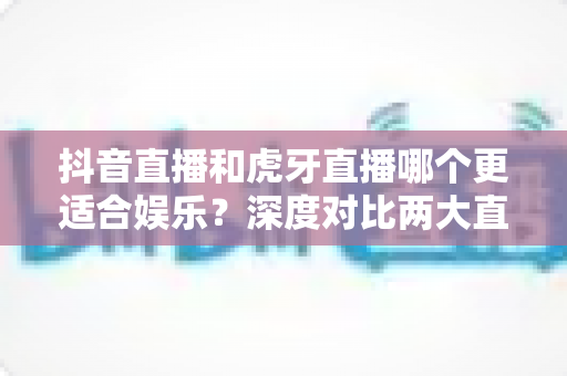 抖音直播和虎牙直播哪个更适合娱乐?深度对比两大直播平台的泛娱乐体验指南 抖音直播和虎牙直播哪个更适合娱乐?深度对比两大直播平台的泛娱乐体验指南