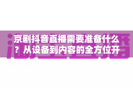 京剧抖音直播需要准备什么?从设备到内容的全方位开播指南 京剧抖音直播需要准备什么?从设备到内容的全方位开播指南