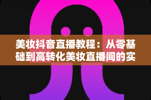 美妆抖音直播教程:从零基础到高转化美妆直播间的实战指南 美妆抖音直播教程:从零基础到高转化美妆直播间的实战指南